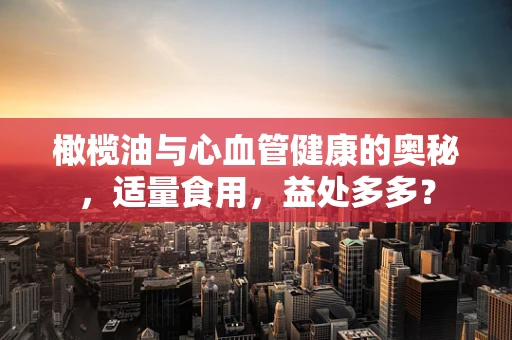 橄榄油与心血管健康的奥秘，适量食用，益处多多？