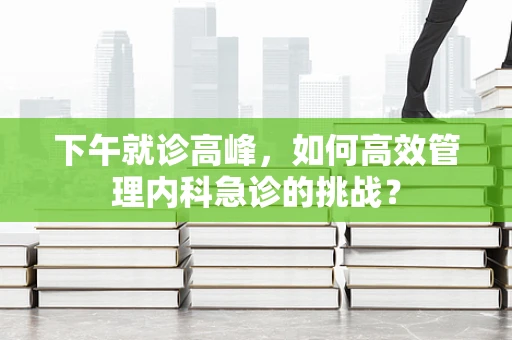 下午就诊高峰，如何高效管理内科急诊的挑战？