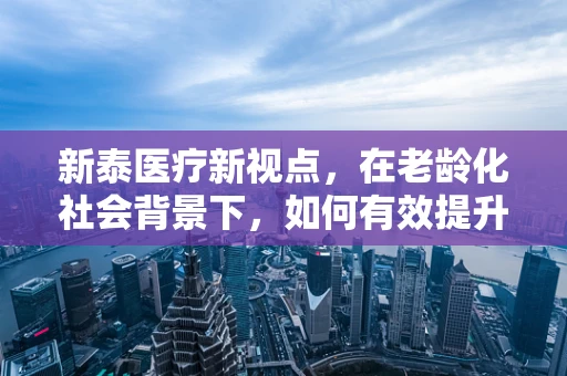 新泰医疗新视点，在老龄化社会背景下，如何有效提升社区老年人的健康管理水平？