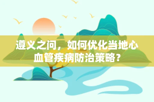 遵义之问，如何优化当地心血管疾病防治策略？