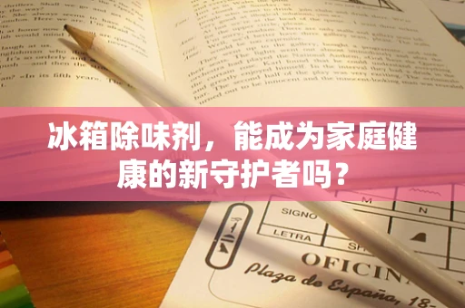 冰箱除味剂，能成为家庭健康的新守护者吗？