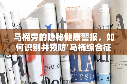 马桶旁的隐秘健康警报，如何识别并预防‘马桶综合征’？