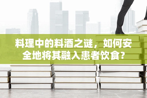 料理中的料酒之谜，如何安全地将其融入患者饮食？