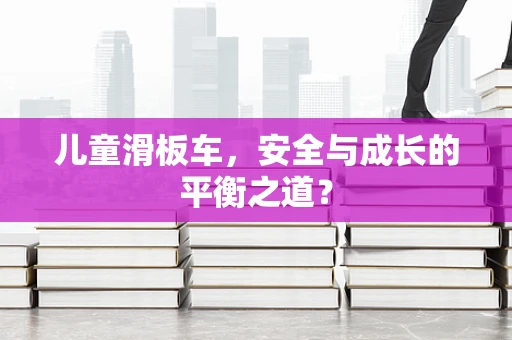 儿童滑板车，安全与成长的平衡之道？