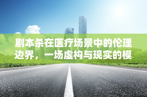 剧本杀在医疗场景中的伦理边界，一场虚构与现实的模糊游戏