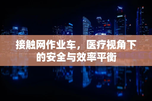 接触网作业车，医疗视角下的安全与效率平衡
