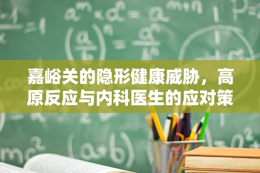 嘉峪关的隐形健康威胁，高原反应与内科医生的应对策略