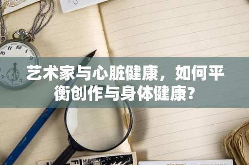 艺术家与心脏健康，如何平衡创作与身体健康？