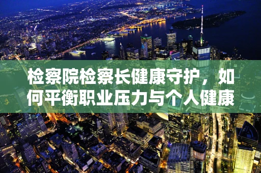 检察院检察长健康守护，如何平衡职业压力与个人健康？