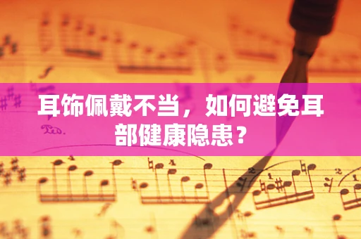 耳饰佩戴不当，如何避免耳部健康隐患？