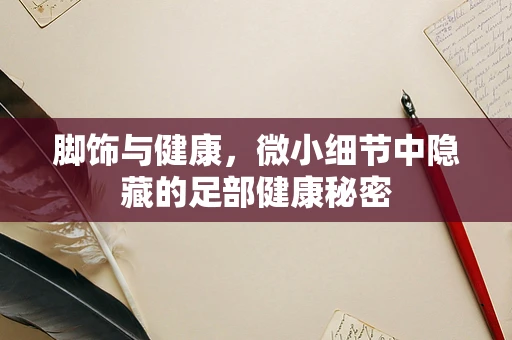 脚饰与健康，微小细节中隐藏的足部健康秘密