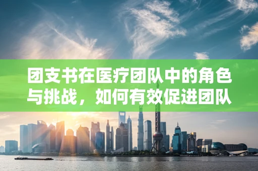 团支书在医疗团队中的角色与挑战，如何有效促进团队协作？