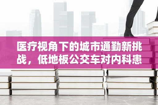 医疗视角下的城市通勤新挑战，低地板公交车对内科患者的影响与应对策略