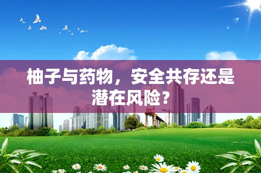 柚子与药物，安全共存还是潜在风险？