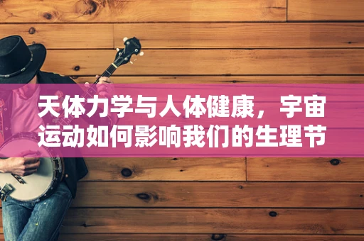 天体力学与人体健康，宇宙运动如何影响我们的生理节奏？