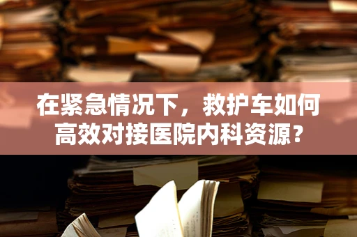 在紧急情况下，救护车如何高效对接医院内科资源？