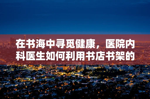 在书海中寻觅健康，医院内科医生如何利用书店书架的启示？