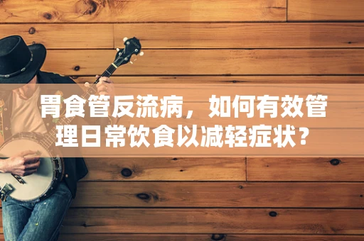 胃食管反流病，如何有效管理日常饮食以减轻症状？