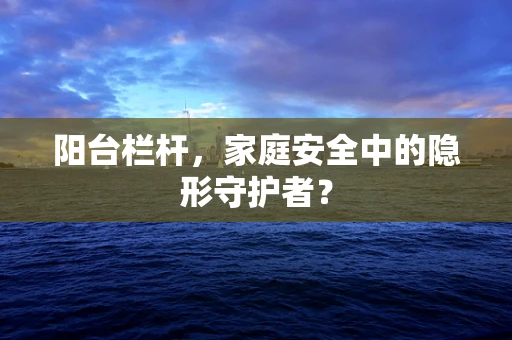 阳台栏杆，家庭安全中的隐形守护者？