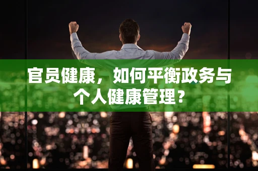 官员健康，如何平衡政务与个人健康管理？