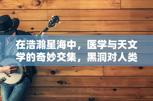 在浩瀚星海中，医学与天文学的奇妙交集，黑洞对人类健康的影响？