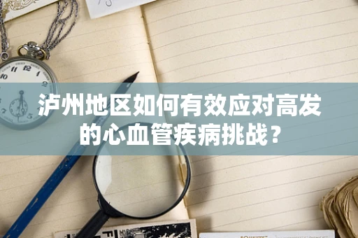 泸州地区如何有效应对高发的心血管疾病挑战？