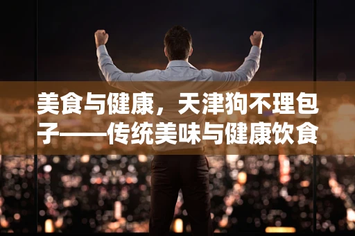 美食与健康，天津狗不理包子——传统美味与健康饮食的平衡之道？