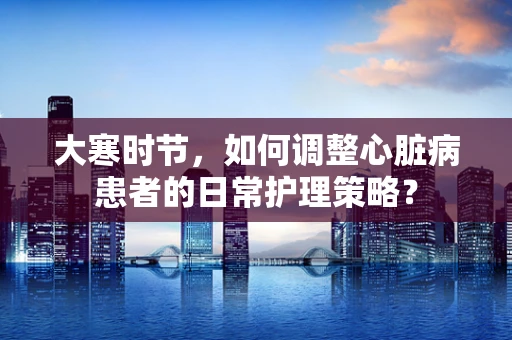 大寒时节，如何调整心脏病患者的日常护理策略？