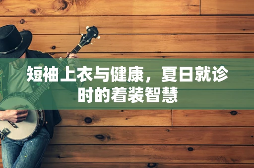 短袖上衣与健康，夏日就诊时的着装智慧