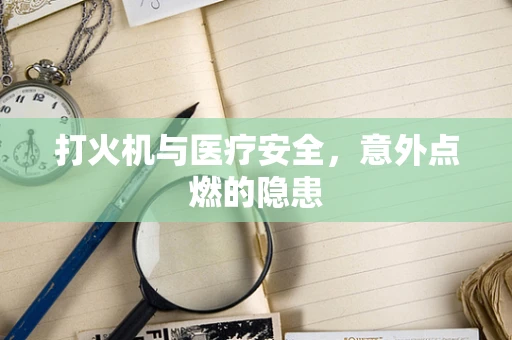 打火机与医疗安全，意外点燃的隐患