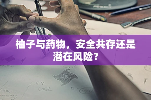 柚子与药物，安全共存还是潜在风险？