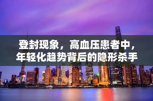 登封现象，高血压患者中，年轻化趋势背后的隐形杀手是什么？