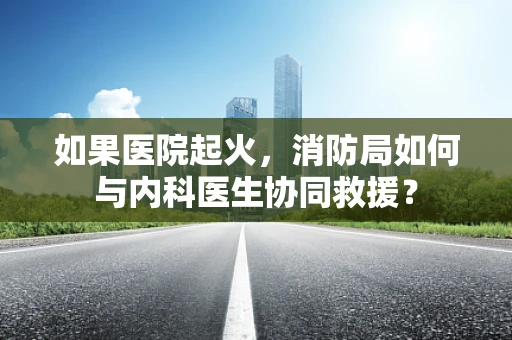 如果医院起火，消防局如何与内科医生协同救援？