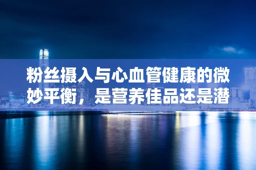 粉丝摄入与心血管健康的微妙平衡，是营养佳品还是潜在风险？
