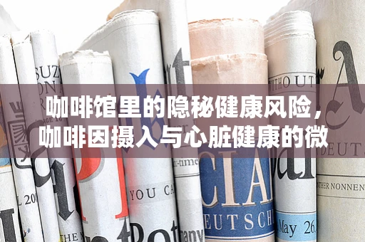 咖啡馆里的隐秘健康风险，咖啡因摄入与心脏健康的微妙平衡