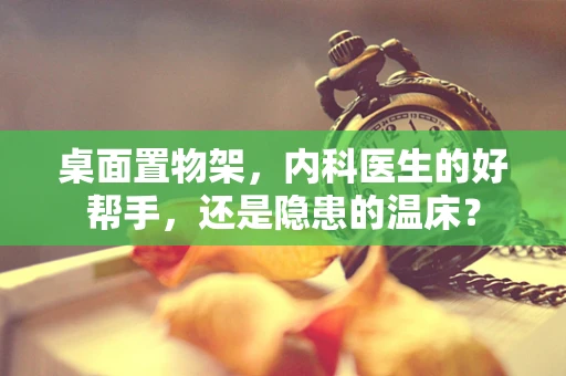 桌面置物架，内科医生的好帮手，还是隐患的温床？