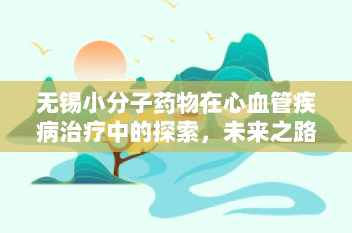 无锡小分子药物在心血管疾病治疗中的探索，未来之路在何方？
