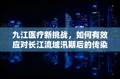 九江医疗新挑战，如何有效应对长江流域汛期后的传染病防控？