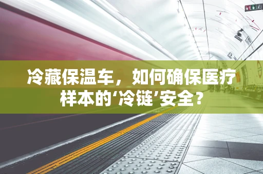 冷藏保温车，如何确保医疗样本的‘冷链’安全？