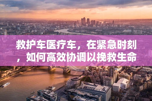 救护车医疗车，在紧急时刻，如何高效协调以挽救生命？