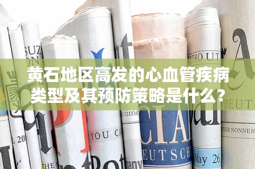 黄石地区高发的心血管疾病类型及其预防策略是什么？