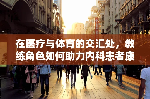 在医疗与体育的交汇处，教练角色如何助力内科患者康复？