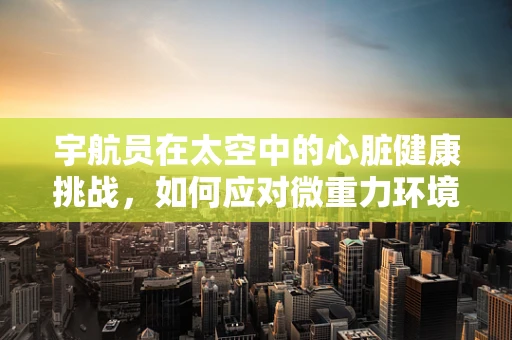 宇航员在太空中的心脏健康挑战，如何应对微重力环境下的心血管变化？