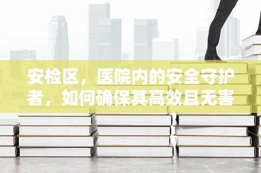 安检区，医院内的安全守护者，如何确保其高效且无害？