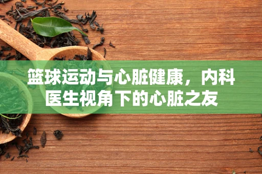 篮球运动与心脏健康，内科医生视角下的心脏之友