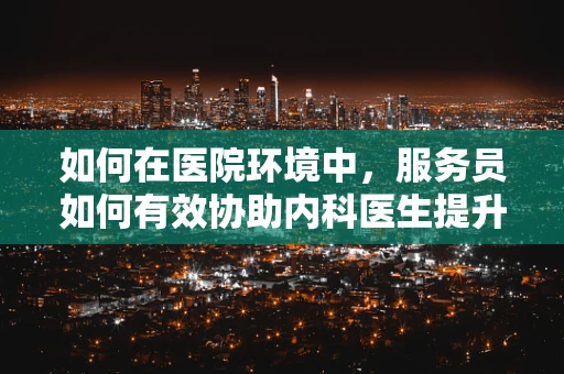 如何在医院环境中，服务员如何有效协助内科医生提升患者体验？