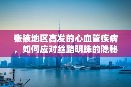 张掖地区高发的心血管疾病，如何应对丝路明珠的隐秘挑战？