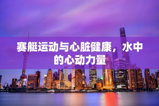 赛艇运动与心脏健康，水中的心动力量