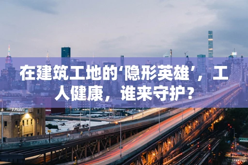 在建筑工地的‘隐形英雄’，工人健康，谁来守护？