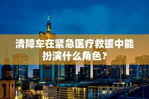清障车在紧急医疗救援中能扮演什么角色？